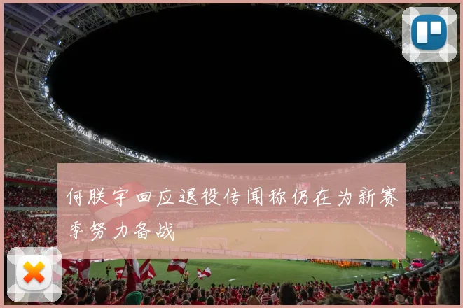 何朕宇回应退役传闻称仍在为新赛季努力备战