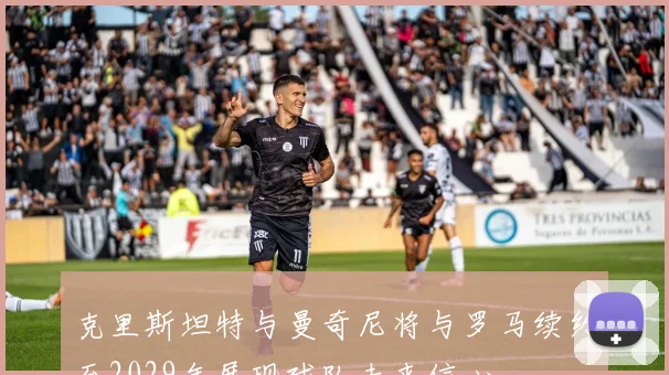 克里斯坦特与曼奇尼将与罗马续约至2029年展现球队未来信心