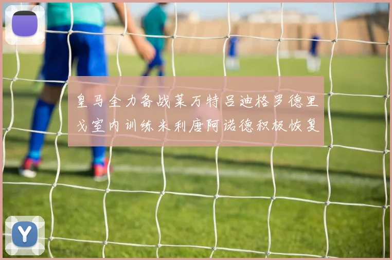 皇马全力备战莱万特吕迪格罗德里戈室内训练米利唐阿诺德积极恢复状态