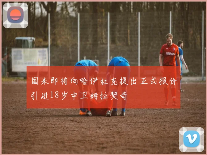 国米即将向哈伊杜克提出正式报价引进18岁中卫姆拉契奇
