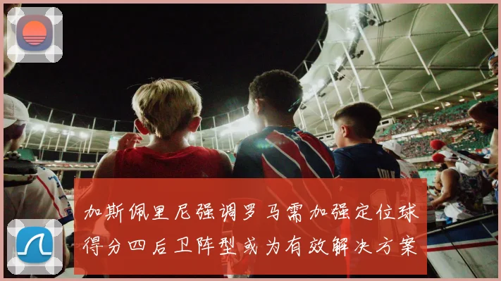 加斯佩里尼强调罗马需加强定位球得分四后卫阵型或为有效解决方案