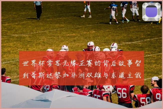 世界杯常客无缘正赛的背后故事智利哥斯达黎加非洲双雄与东道主俄罗斯的遗憾