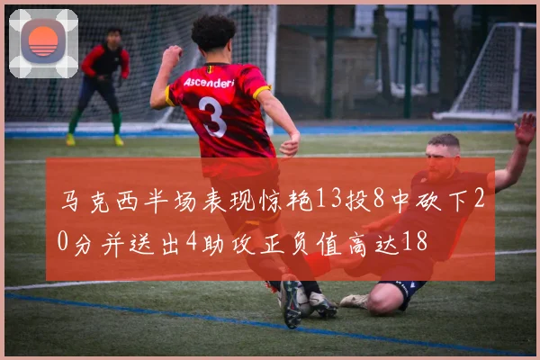 马克西半场表现惊艳13投8中砍下20分并送出4助攻正负值高达18