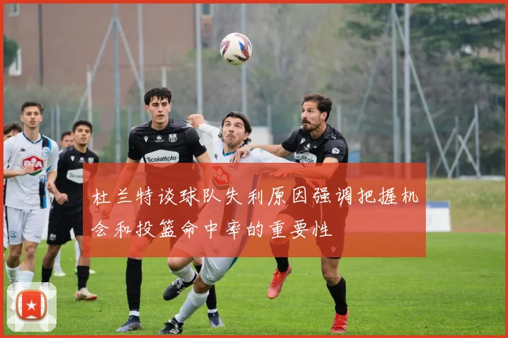 杜兰特谈球队失利原因强调把握机会和投篮命中率的重要性
