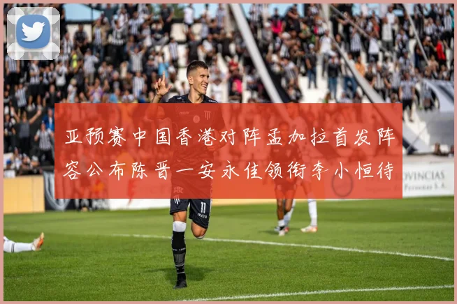 亚预赛中国香港对阵孟加拉首发阵容公布陈晋一安永佳领衔李小恒待命