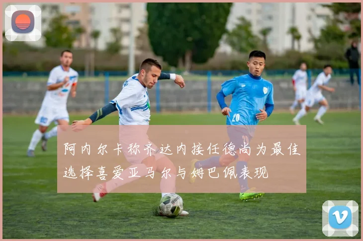阿内尔卡称齐达内接任德尚为最佳选择喜爱亚马尔与姆巴佩表现