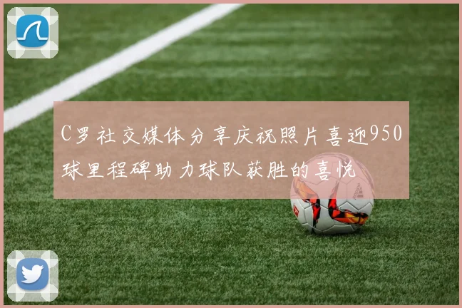 C罗社交媒体分享庆祝照片喜迎950球里程碑助力球队获胜的喜悦