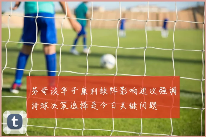 芬奇谈华子康利缺阵影响进攻强调持球决策选择是今日关键问题