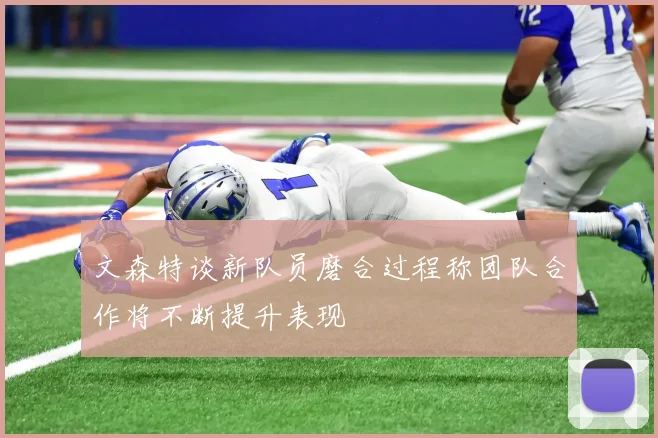 文森特谈新队员磨合过程称团队合作将不断提升表现