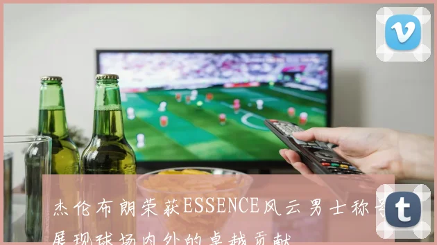杰伦布朗荣获ESSENCE风云男士称号展现球场内外的卓越贡献