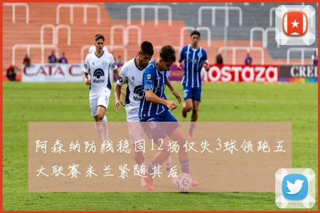 阿森纳防线稳固12场仅失3球领跑五大联赛米兰紧随其后