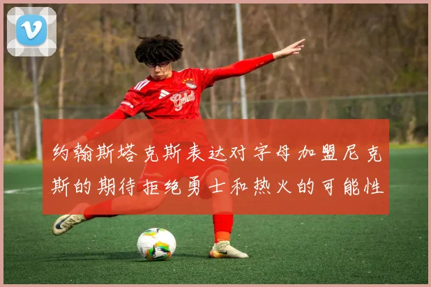 约翰斯塔克斯表达对字母加盟尼克斯的期待拒绝勇士和热火的可能性