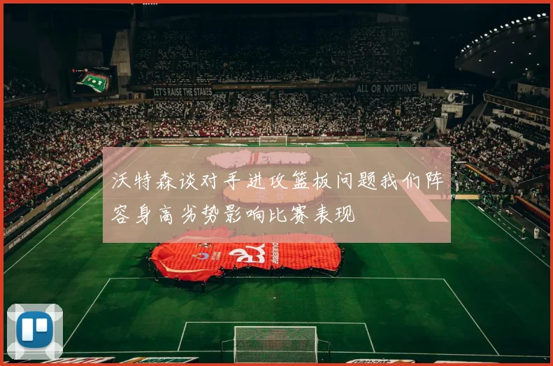 沃特森谈对手进攻篮板问题我们阵容身高劣势影响比赛表现