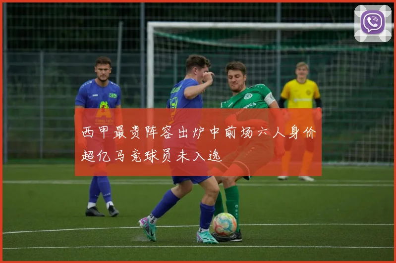 西甲最贵阵容出炉中前场六人身价超亿马竞球员未入选