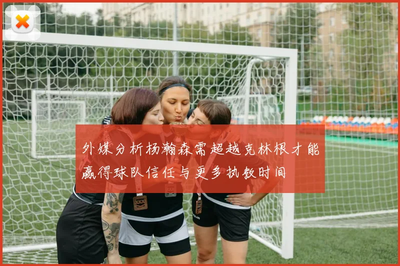 外媒分析杨瀚森需超越克林根才能赢得球队信任与更多执教时间