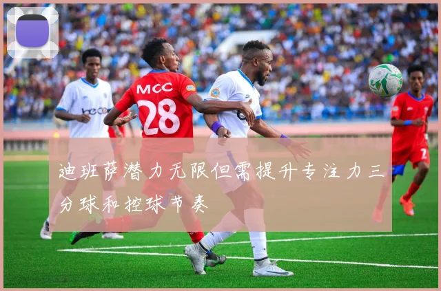 迪班萨潜力无限但需提升专注力三分球和控球节奏