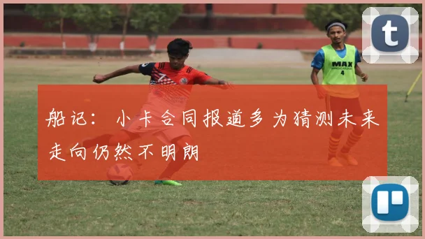 船记：小卡合同报道多为猜测未来走向仍然不明朗