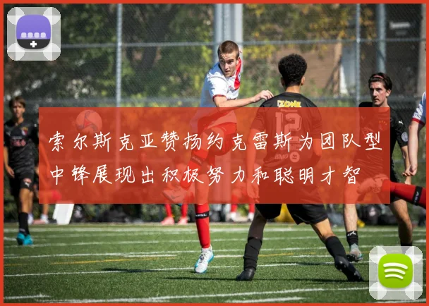 索尔斯克亚赞扬约克雷斯为团队型中锋展现出积极努力和聪明才智