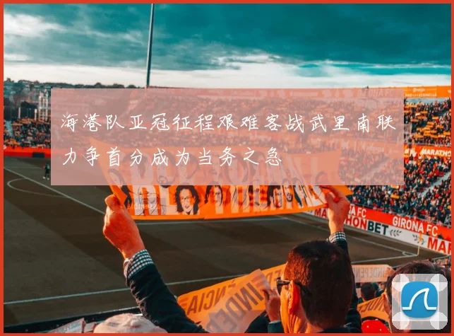 海港队亚冠征程艰难客战武里南联力争首分成为当务之急