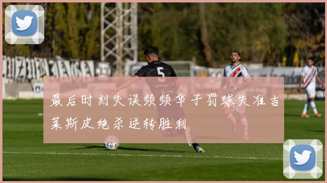 最后时刻失误频频华子罚球失准吉莱斯皮绝杀逆转胜利