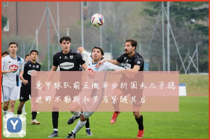 意甲球队前五概率分析国米几乎稳进那不勒斯和罗马紧随其后