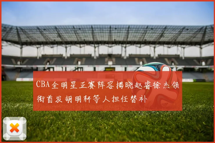 CBA全明星正赛阵容揭晓赵睿徐杰领衔首发胡明轩等人担任替补
