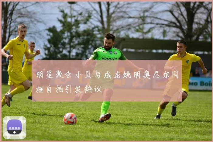 明星聚会小贝与成龙姚明奥尼尔同框自拍引发热议