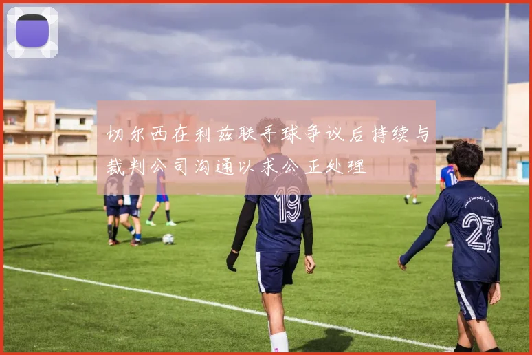 切尔西在利兹联手球争议后持续与裁判公司沟通以求公正处理