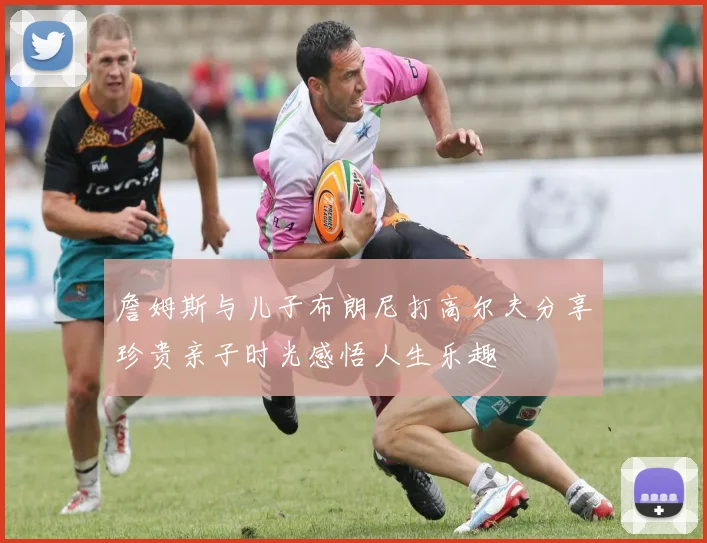 詹姆斯与儿子布朗尼打高尔夫分享珍贵亲子时光感悟人生乐趣