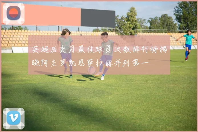 英超历史月最佳球员次数排行榜揭晓阿圭罗凯恩萨拉赫并列第一