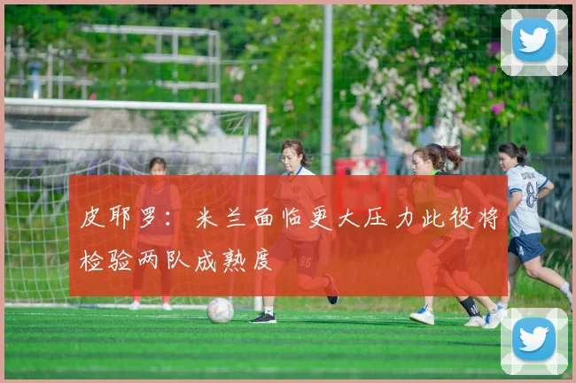 皮耶罗：米兰面临更大压力此役将检验两队成熟度