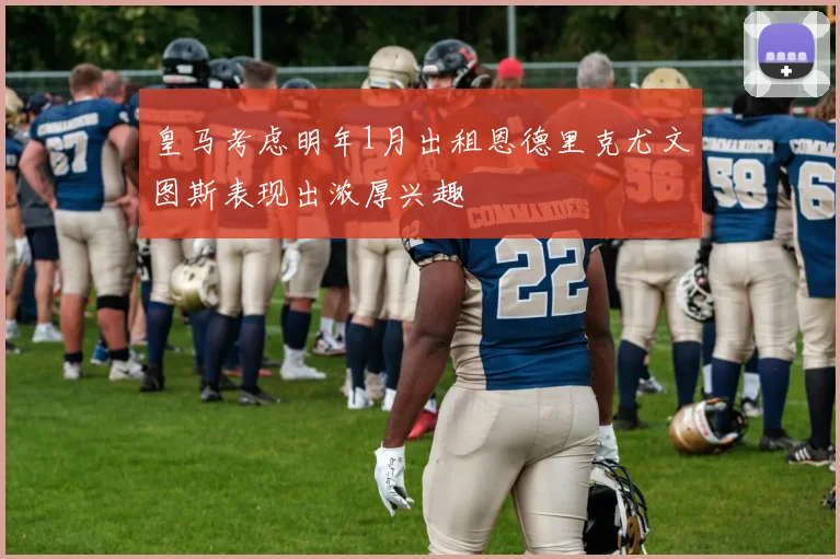 皇马考虑明年1月出租恩德里克尤文图斯表现出浓厚兴趣