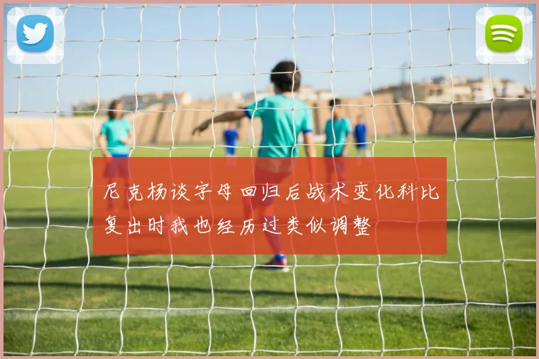 尼克杨谈字母回归后战术变化科比复出时我也经历过类似调整
