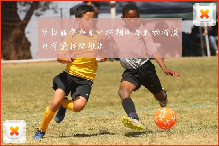 萨拉赫参加非洲杯期间与利物浦谈判有望持续推进