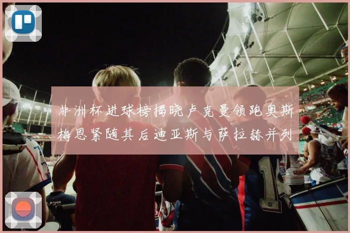 非洲杯进球榜揭晓卢克曼领跑奥斯梅恩紧随其后迪亚斯与萨拉赫并列第三