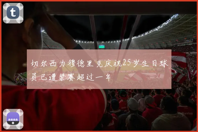 切尔西为穆德里克庆祝25岁生日球员已遭禁赛超过一年