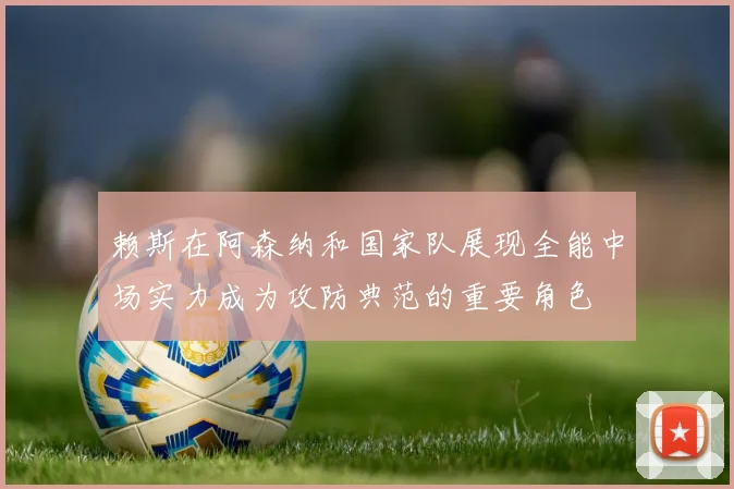 赖斯在阿森纳和国家队展现全能中场实力成为攻防典范的重要角色