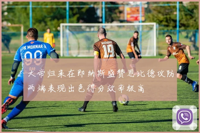 大帝归来在即纳斯盛赞恩比德攻防两端表现出色得分效率极高