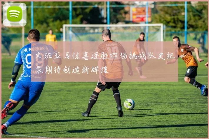 文班亚马惊喜连胜四场挑战队史纪录期待创造新辉煌