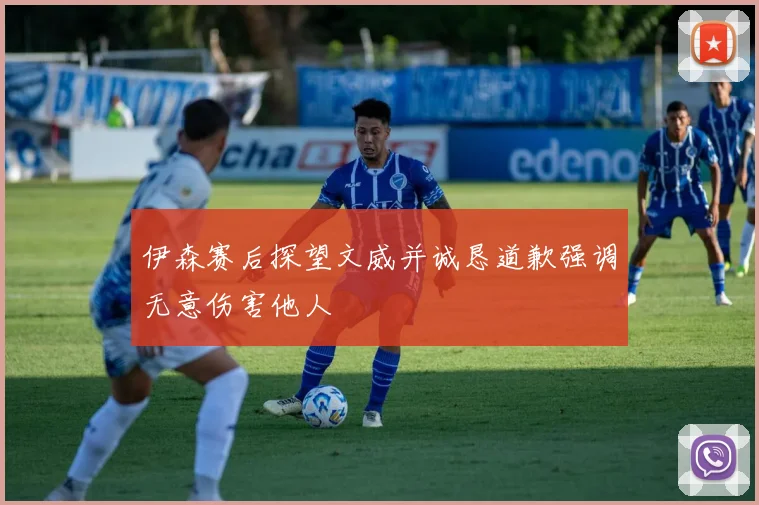 伊森赛后探望文威并诚恳道歉强调无意伤害他人