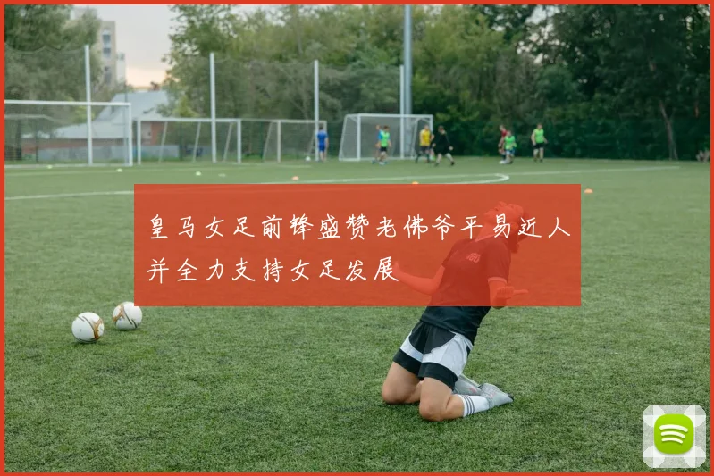 皇马女足前锋盛赞老佛爷平易近人并全力支持女足发展