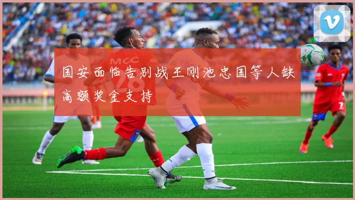 国安面临告别战王刚池忠国等人缺高额奖金支持