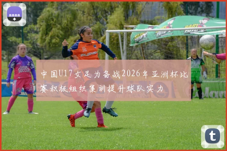 中国U17女足为备战2026年亚洲杯比赛积极组织集训提升球队实力