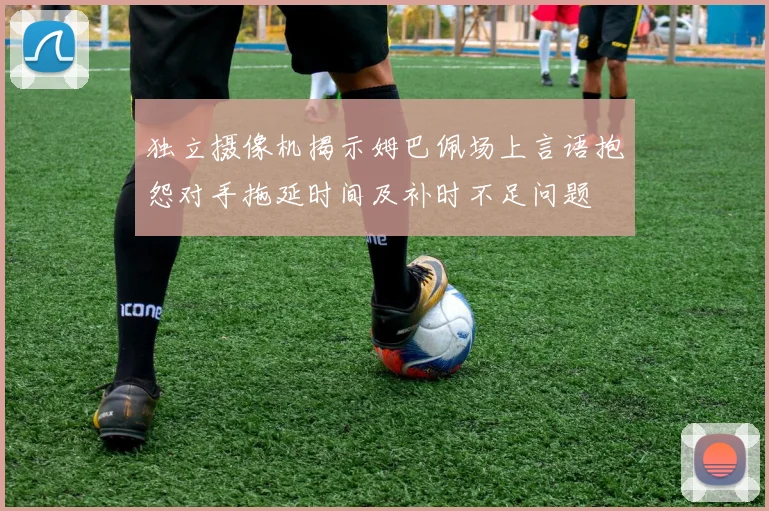 独立摄像机揭示姆巴佩场上言语抱怨对手拖延时间及补时不足问题