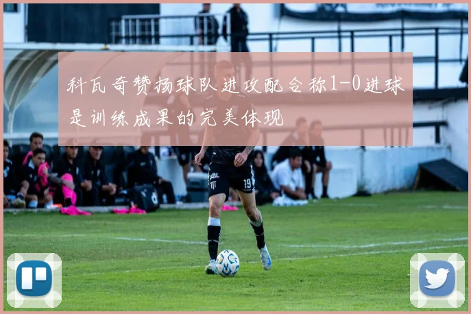 科瓦奇赞扬球队进攻配合称1-0进球是训练成果的完美体现