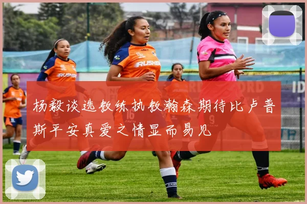 杨毅谈选教练执教瀚森期待比卢普斯平安真爱之情显而易见
