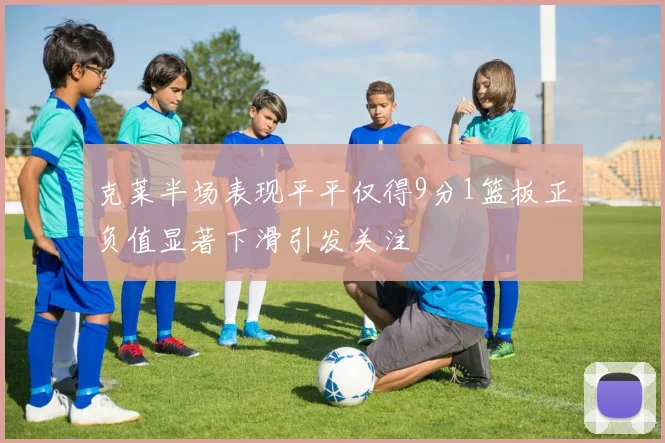 克莱半场表现平平仅得9分1篮板正负值显著下滑引发关注