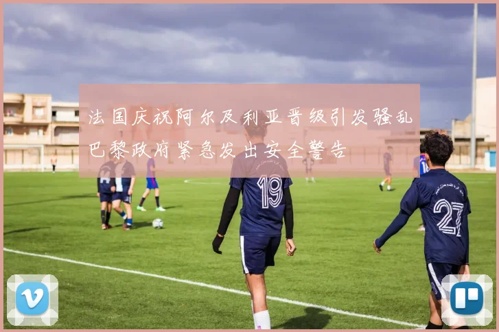 法国庆祝阿尔及利亚晋级引发骚乱巴黎政府紧急发出安全警告