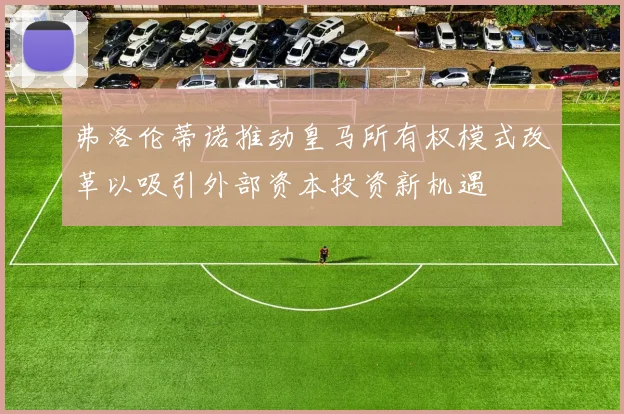 弗洛伦蒂诺推动皇马所有权模式改革以吸引外部资本投资新机遇