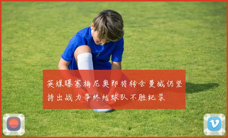 英媒曝塞梅尼奥即将转会曼城仍坚持出战力争终结球队不胜纪录